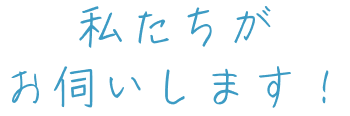 私たちがお伺いします！